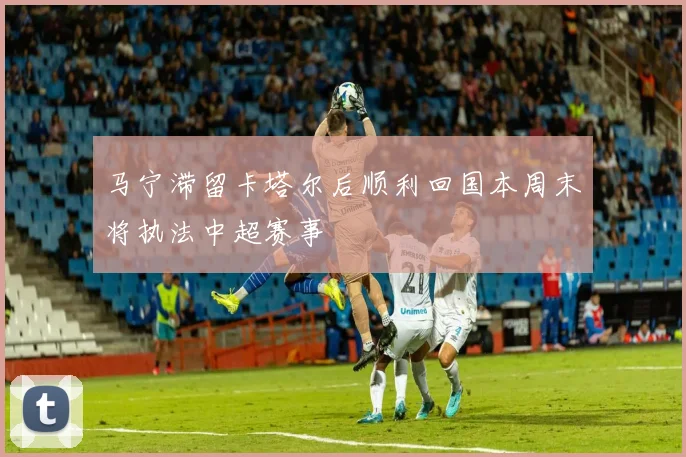 马宁滞留卡塔尔后顺利回国本周末将执法中超赛事