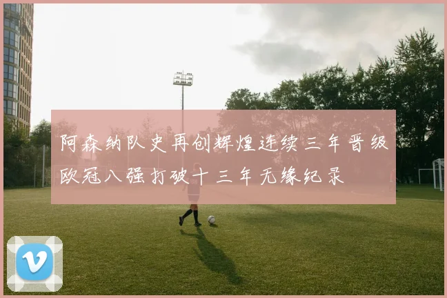 阿森纳队史再创辉煌连续三年晋级欧冠八强打破十三年无缘纪录