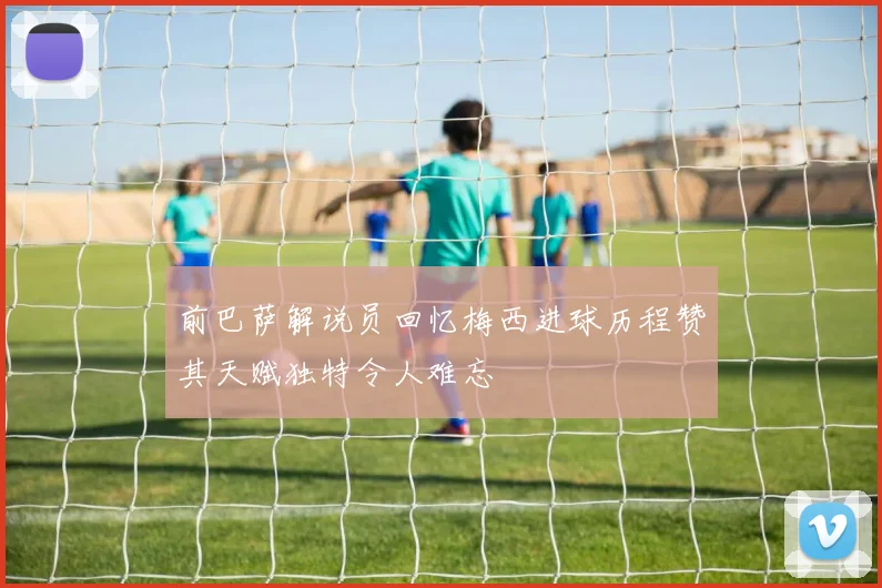 前巴萨解说员回忆梅西进球历程赞其天赋独特令人难忘