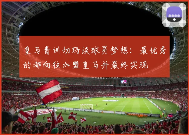 皇马青训切玛谈球员梦想：最优秀的都向往加盟皇马并最终实现