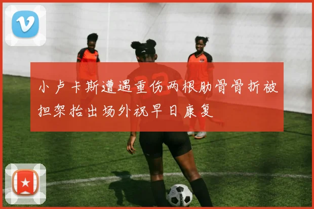 小卢卡斯遭遇重伤两根肋骨骨折被担架抬出场外祝早日康复