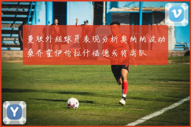 曼联外租球员表现分析奥纳纳波动桑乔霍伊伦拉什福德或将离队