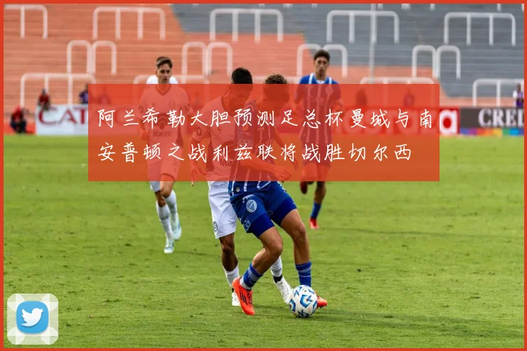 阿兰希勒大胆预测足总杯曼城与南安普顿之战利兹联将战胜切尔西