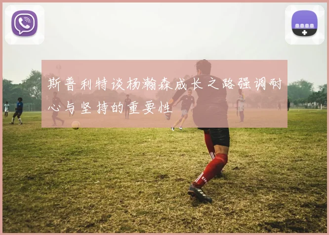 斯普利特谈杨瀚森成长之路强调耐心与坚持的重要性