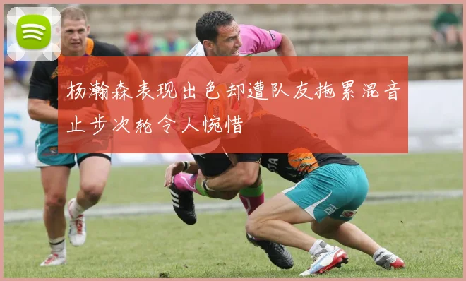 杨瀚森表现出色却遭队友拖累混音止步次轮令人惋惜
