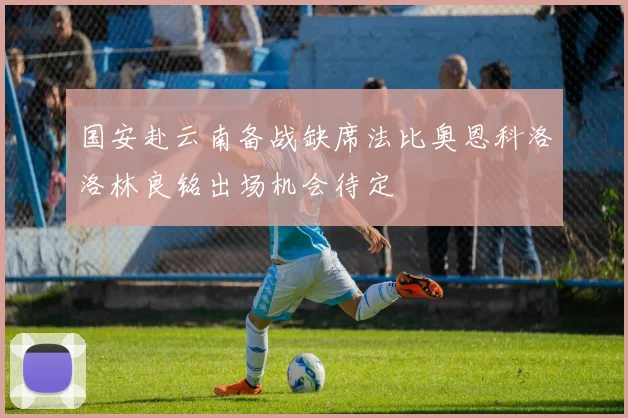国安赴云南备战缺席法比奥恩科洛洛林良铭出场机会待定