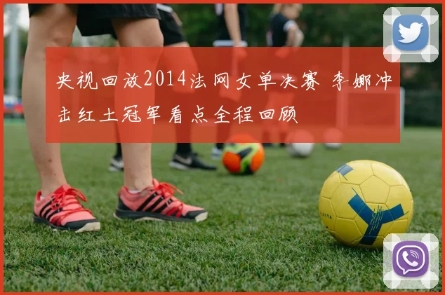 央视回放2014法网女单决赛 李娜冲击红土冠军看点全程回顾
