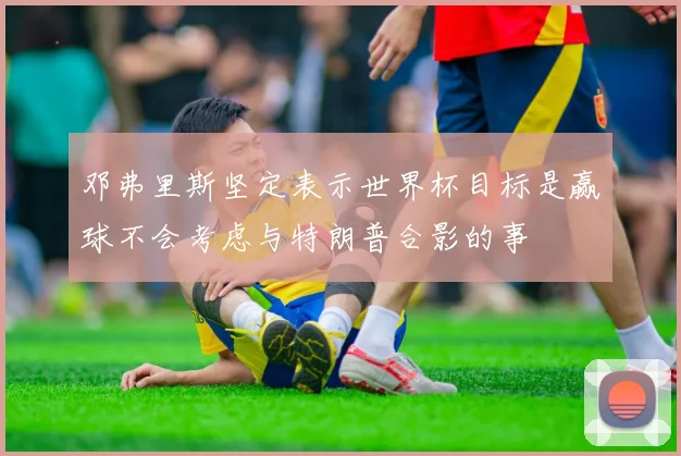 邓弗里斯坚定表示世界杯目标是赢球不会考虑与特朗普合影的事